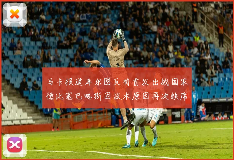 马卡报道库尔图瓦将首发出战国家德比塞巴略斯因技术原因再次缺席