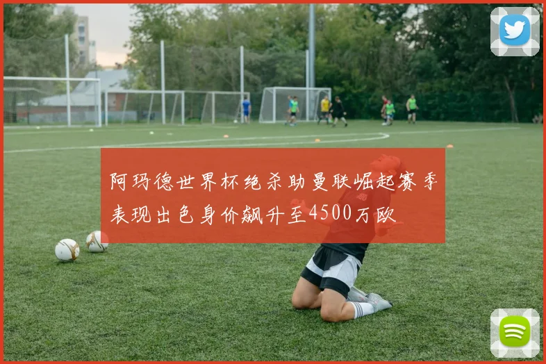 阿玛德世界杯绝杀助曼联崛起赛季表现出色身价飙升至4500万欧