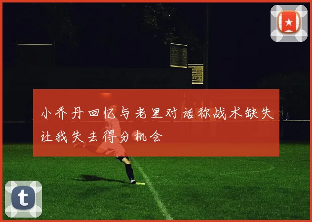小乔丹回忆与老里对话称战术缺失让我失去得分机会