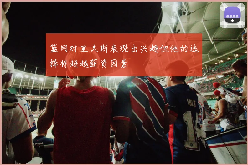 篮网对里夫斯表现出兴趣但他的选择将超越薪资因素