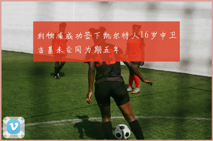 利物浦成功签下凯尔特人16岁中卫吉基米合同为期五年
