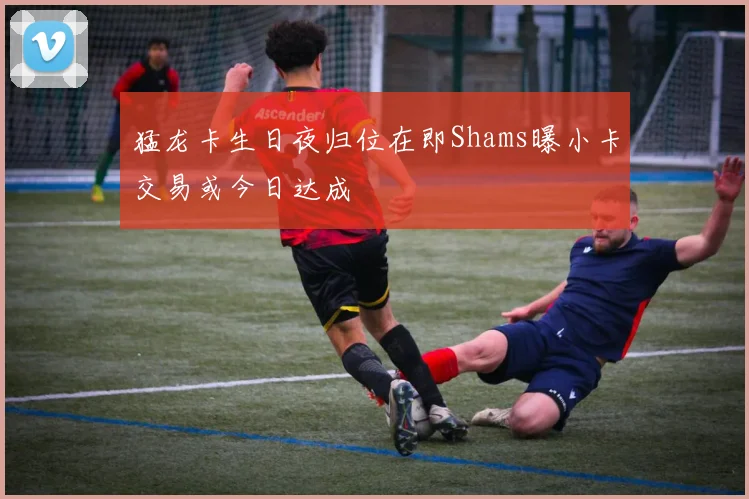 猛龙卡生日夜归位在即Shams曝小卡交易或今日达成