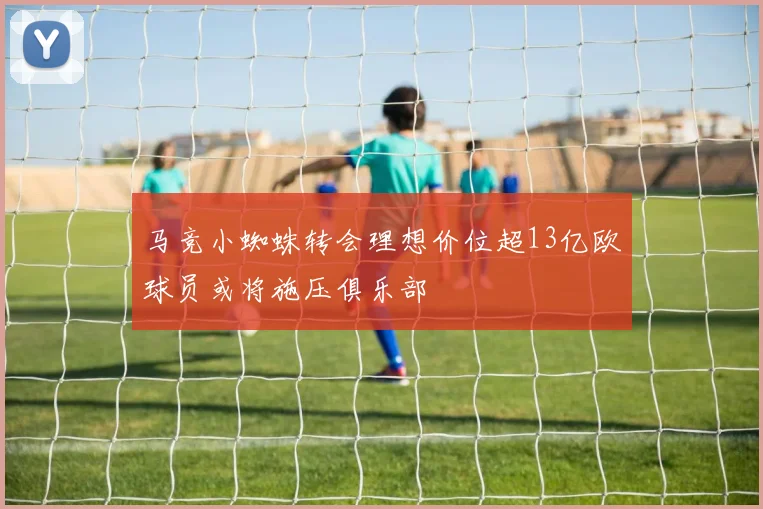马竞小蜘蛛转会理想价位超13亿欧球员或将施压俱乐部