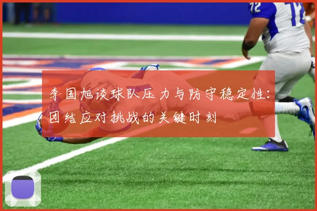 李国旭谈球队压力与防守稳定性：团结应对挑战的关键时刻