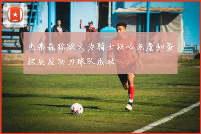 杰弗森称欧文为骑士核心老詹如蛋糕底座助力球队成功