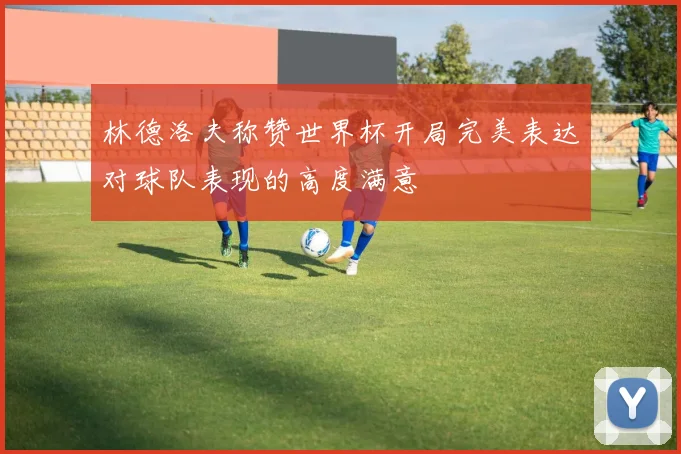 林德洛夫称赞世界杯开局完美表达对球队表现的高度满意