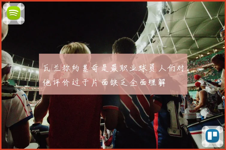瓦兰称约基奇是最职业球员人们对他评价过于片面缺乏全面理解