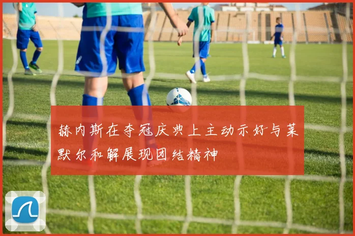 赫内斯在夺冠庆典上主动示好与莱默尔和解展现团结精神