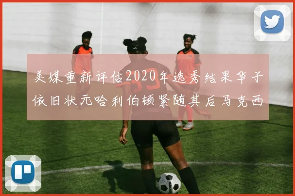 美媒重新评估2020年选秀结果华子依旧状元哈利伯顿紧随其后马克西位列探花