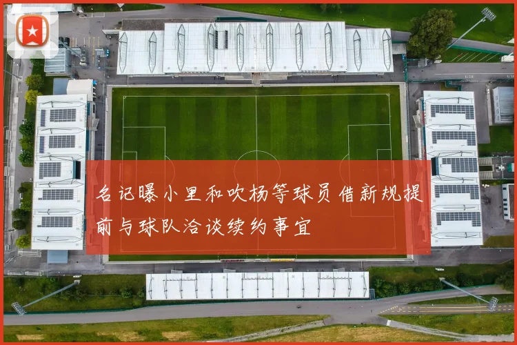 名记曝小里和吹杨等球员借新规提前与球队洽谈续约事宜
