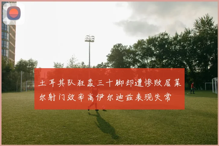 土耳其队狂轰三十脚却遭惨败居莱尔射门效率高伊尔迪兹表现失常