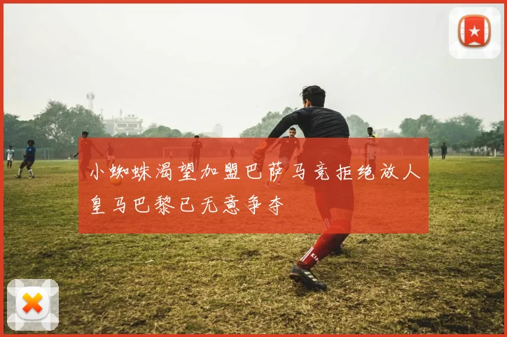 小蜘蛛渴望加盟巴萨马竞拒绝放人皇马巴黎已无意争夺