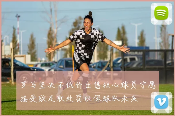 罗马坚决不低价出售核心球员宁愿接受欧足联处罚以保球队未来