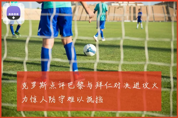克罗斯点评巴黎与拜仁对决进攻火力惊人防守难以抵挡