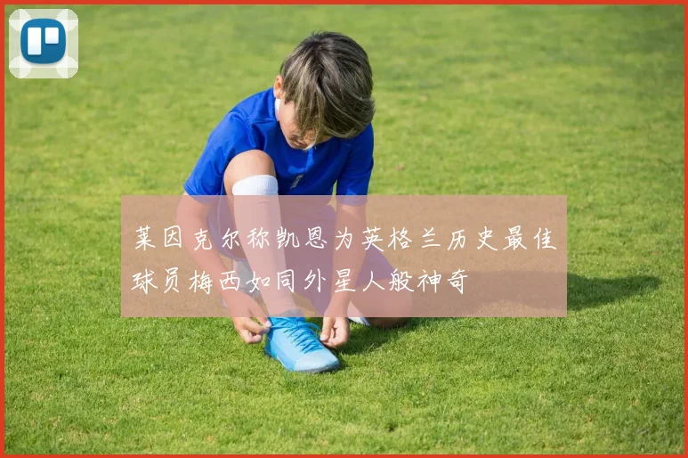 莱因克尔称凯恩为英格兰历史最佳球员梅西如同外星人般神奇