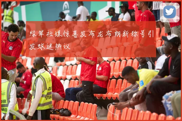绿军社媒惊喜发布龙布朗新称号引发球迷热议